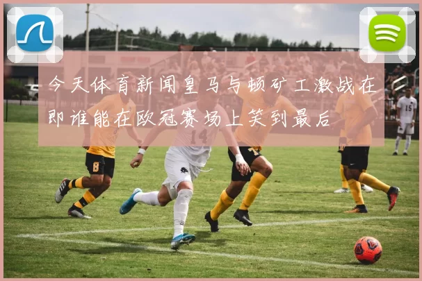 今天体育新闻皇马与顿矿工激战在即谁能在欧冠赛场上笑到最后