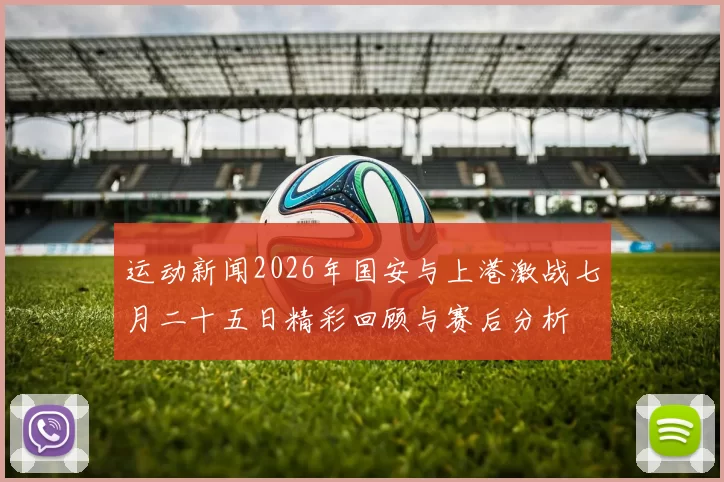 运动新闻2026年国安与上港激战七月二十五日精彩回顾与赛后分析