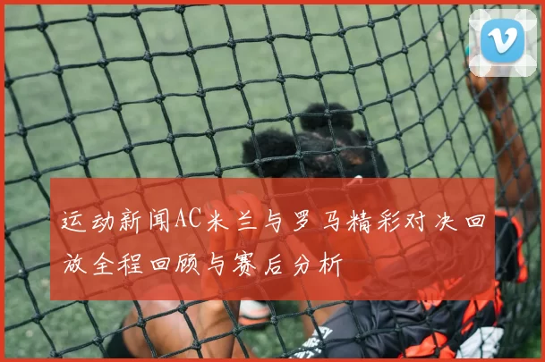 运动新闻AC米兰与罗马精彩对决回放全程回顾与赛后分析