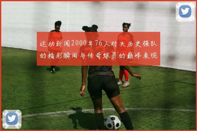 运动新闻2000年76人对决历史强队的精彩瞬间与传奇球员的巅峰表现回顾