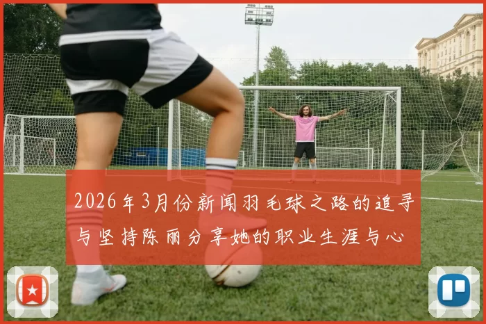 2026年3月份新闻羽毛球之路的追寻与坚持陈丽分享她的职业生涯与心路历程