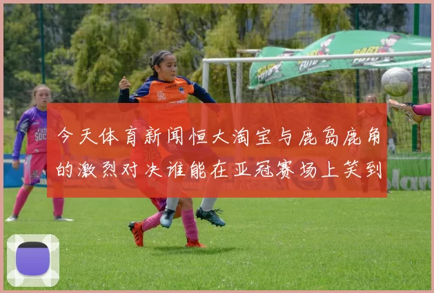今天体育新闻恒大淘宝与鹿岛鹿角的激烈对决谁能在亚冠赛场上笑到最后